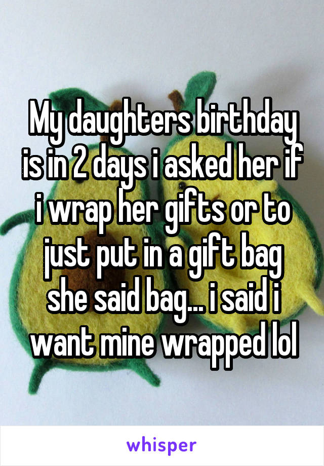 My daughters birthday is in 2 days i asked her if i wrap her gifts or to just put in a gift bag she said bag... i said i want mine wrapped lol