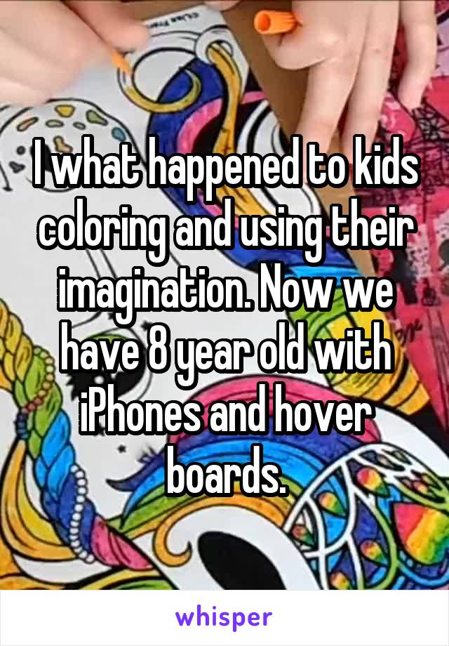 I what happened to kids coloring and using their imagination. Now we have 8 year old with iPhones and hover boards.