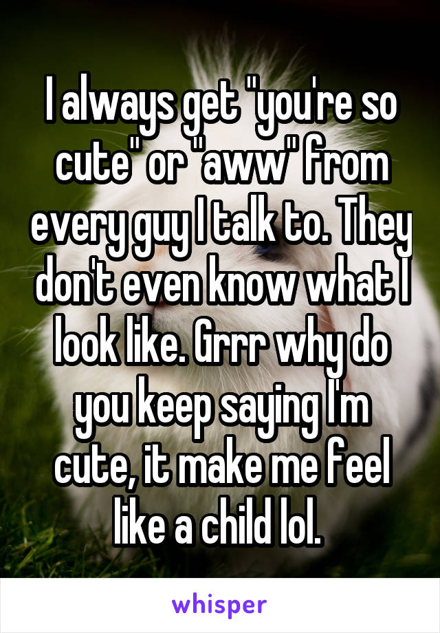 I always get "you're so cute" or "aww" from every guy I talk to. They don't even know what I look like. Grrr why do you keep saying I'm cute, it make me feel like a child lol. 