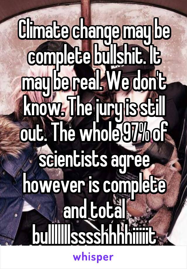 Climate change may be complete bullshit. It may be real. We don't know. The jury is still out. The whole 97% of scientists agree however is complete and total bulllllllsssshhhhiiiiit