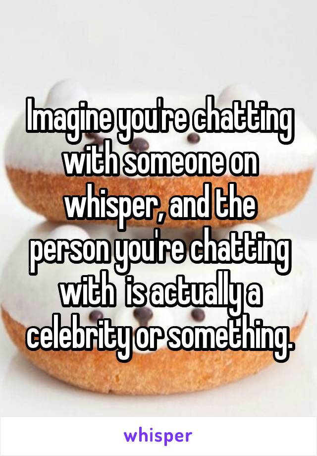 Imagine you're chatting with someone on whisper, and the person you're chatting with  is actually a celebrity or something.