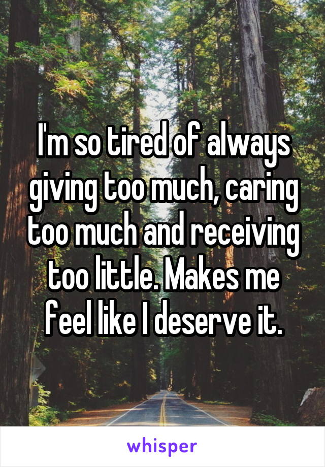 I'm so tired of always giving too much, caring too much and receiving too little. Makes me feel like I deserve it.