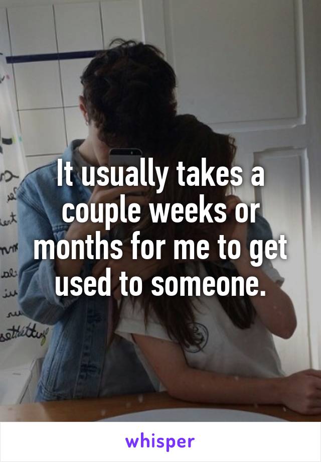 It usually takes a couple weeks or months for me to get used to someone.