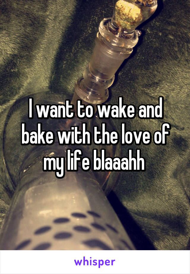 I want to wake and bake with the love of my life blaaahh 