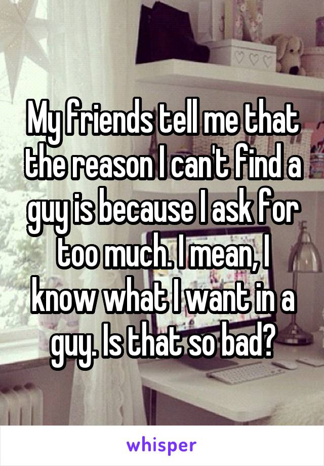 My friends tell me that the reason I can't find a guy is because I ask for too much. I mean, I know what I want in a guy. Is that so bad?