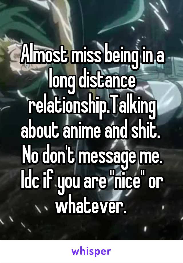 Almost miss being in a long distance relationship.Talking about anime and shit. 
No don't message me. Idc if you are "nice" or whatever. 