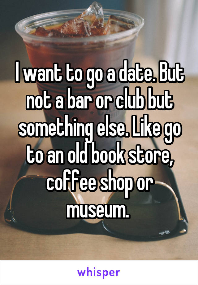 I want to go a date. But not a bar or club but something else. Like go to an old book store, coffee shop or museum. 