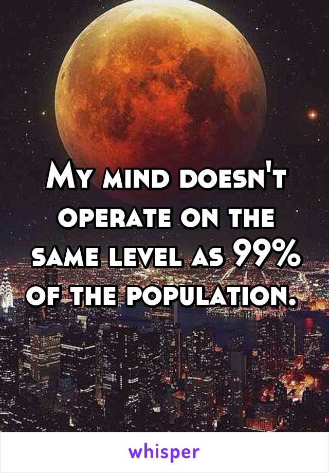 My mind doesn't operate on the same level as 99% of the population. 