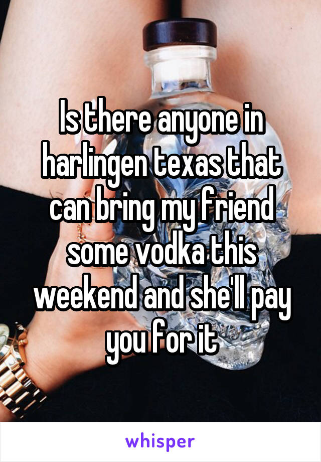 Is there anyone in harlingen texas that can bring my friend some vodka this weekend and she'll pay you for it