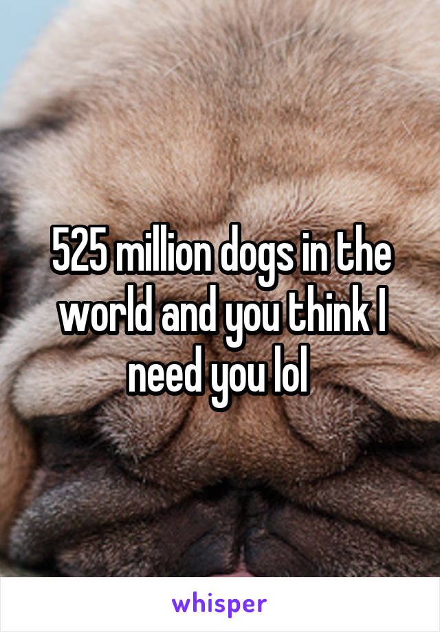 525 million dogs in the world and you think I need you lol 