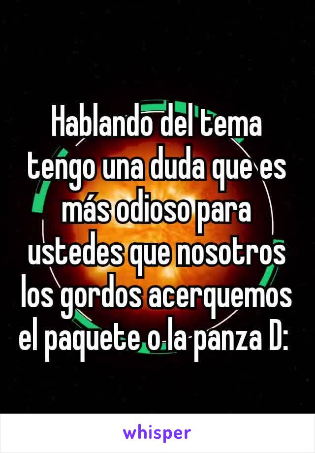 Hablando del tema tengo una duda que es más odioso para ustedes que nosotros los gordos acerquemos el paquete o la panza D: 