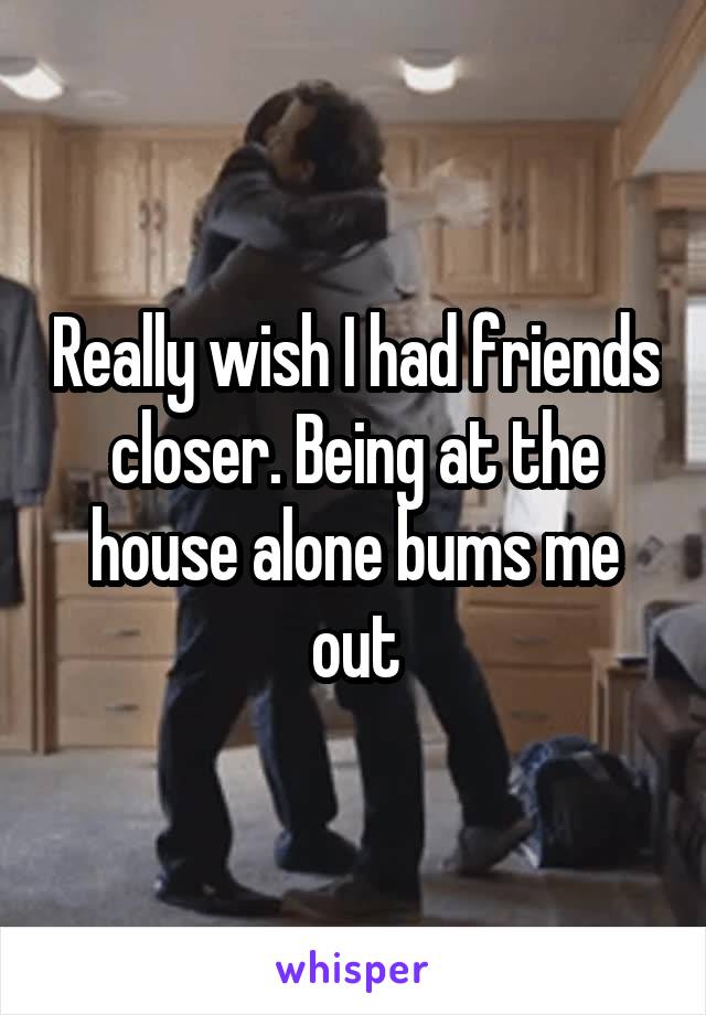 Really wish I had friends closer. Being at the house alone bums me out