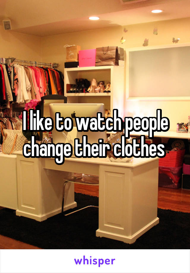 I like to watch people change their clothes 