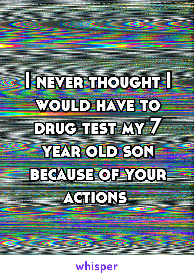 I never thought I would have to drug test my 7 year old son because of your actions 