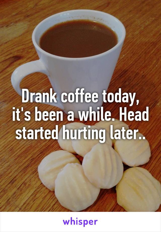 Drank coffee today, it's been a while. Head started hurting later..