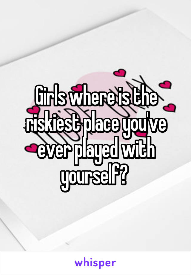 Girls where is the riskiest place you've ever played with yourself? 