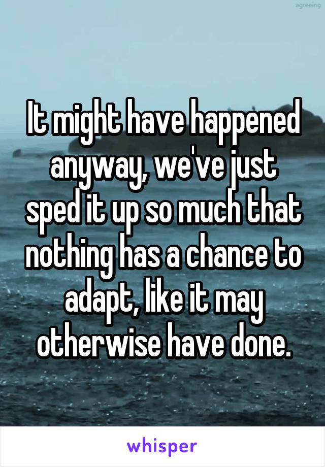 It might have happened anyway, we've just sped it up so much that nothing has a chance to adapt, like it may otherwise have done.