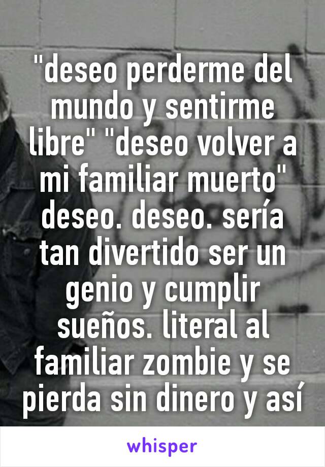 "deseo perderme del mundo y sentirme libre" "deseo volver a mi familiar muerto" deseo. deseo. sería tan divertido ser un genio y cumplir sueños. literal al familiar zombie y se pierda sin dinero y así