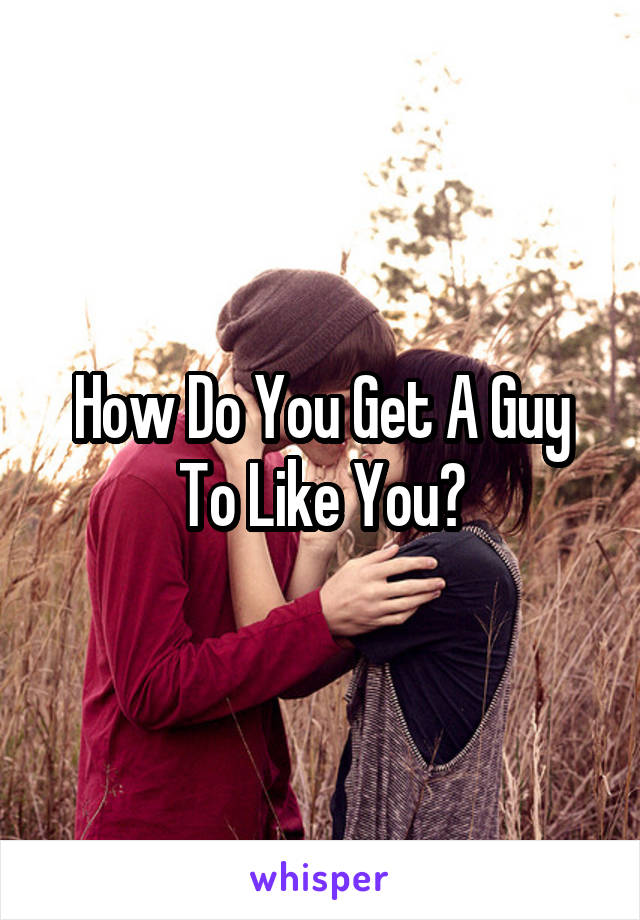 How Do You Get A Guy To Like You?