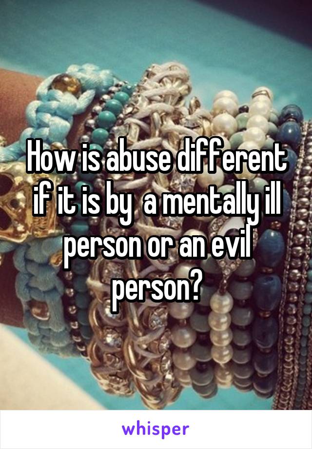 How is abuse different if it is by  a mentally ill person or an evil person?