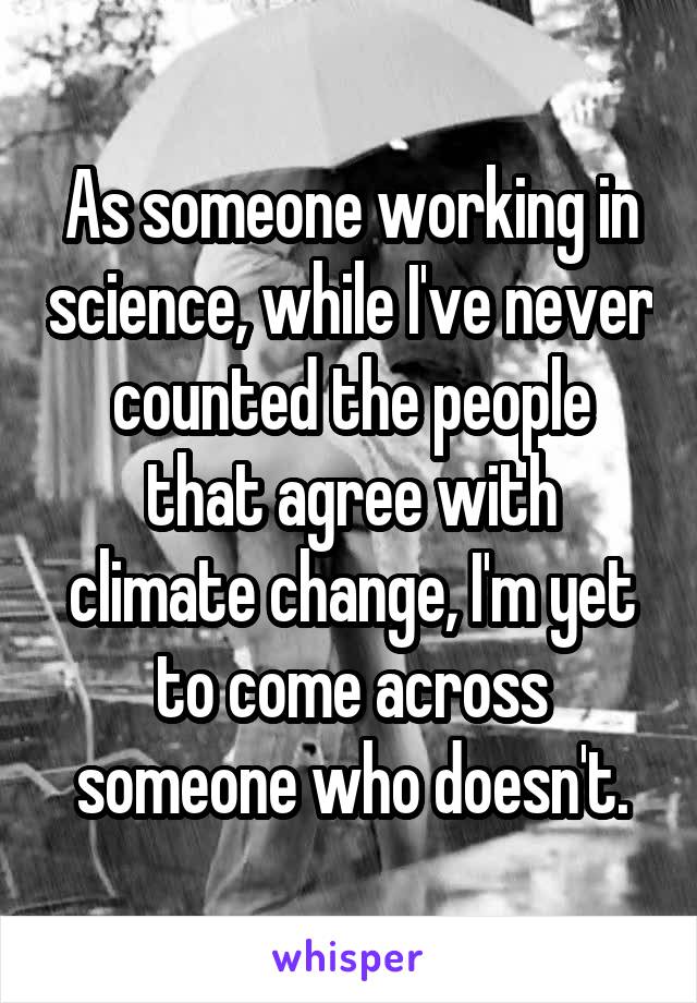 As someone working in science, while I've never counted the people that agree with climate change, I'm yet to come across someone who doesn't.