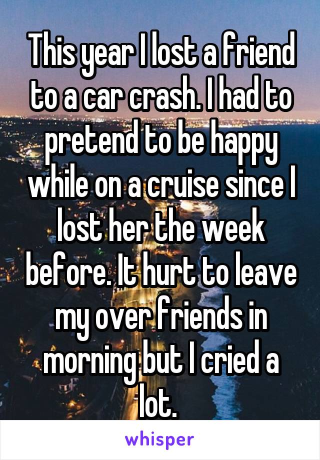 This year I lost a friend to a car crash. I had to pretend to be happy while on a cruise since I lost her the week before. It hurt to leave my over friends in morning but I cried a lot. 