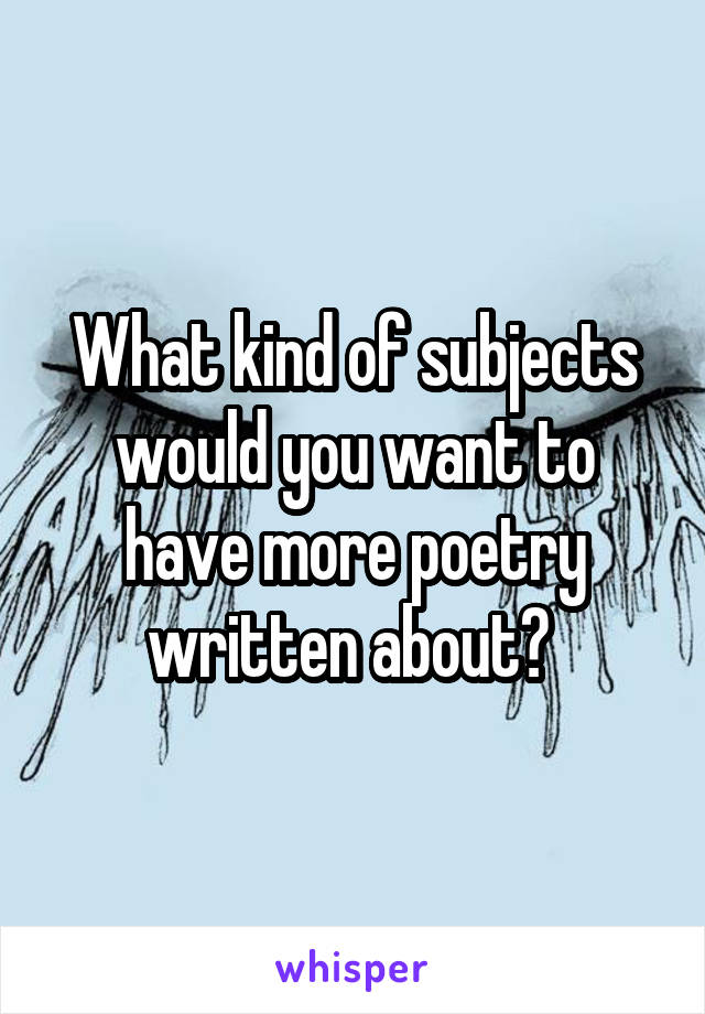 What kind of subjects would you want to have more poetry written about? 