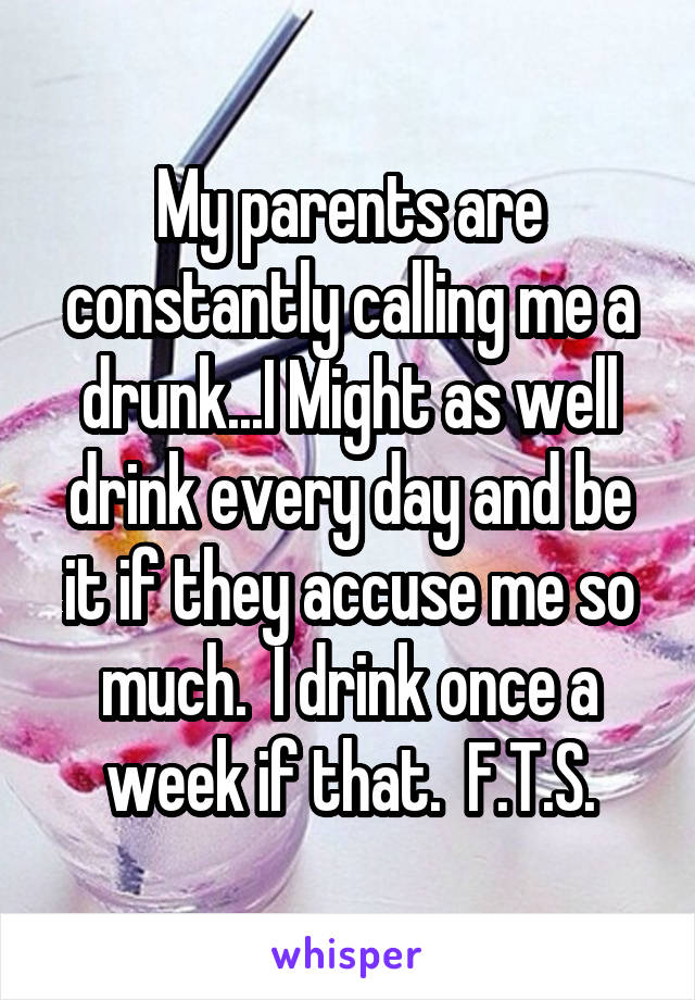 My parents are constantly calling me a drunk...I Might as well drink every day and be it if they accuse me so much.  I drink once a week if that.  F.T.S.