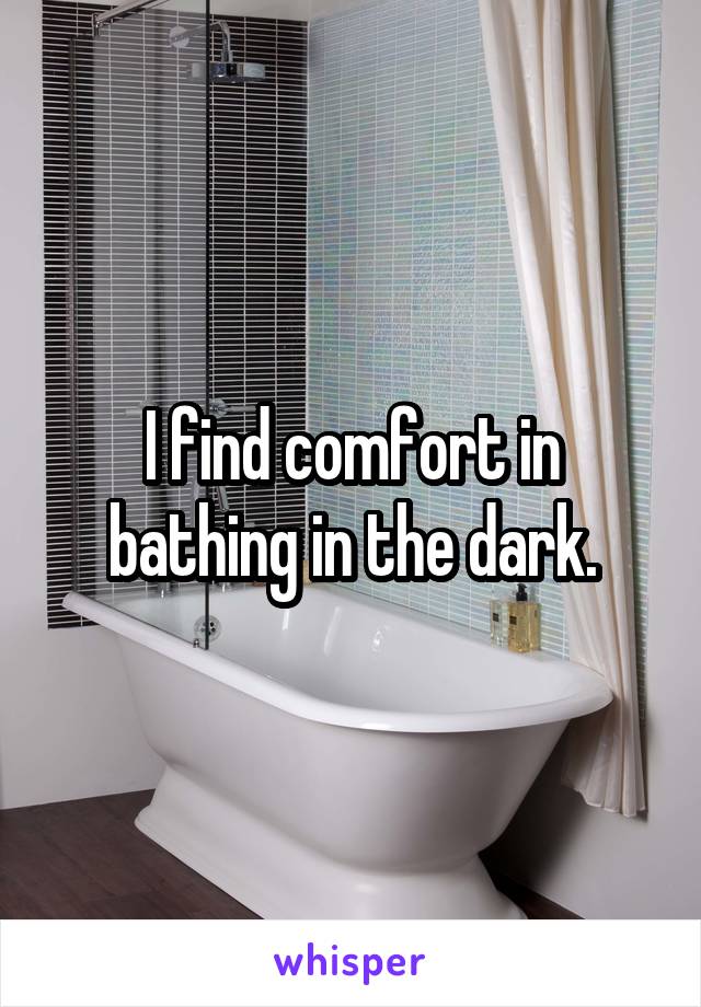 I find comfort in bathing in the dark.