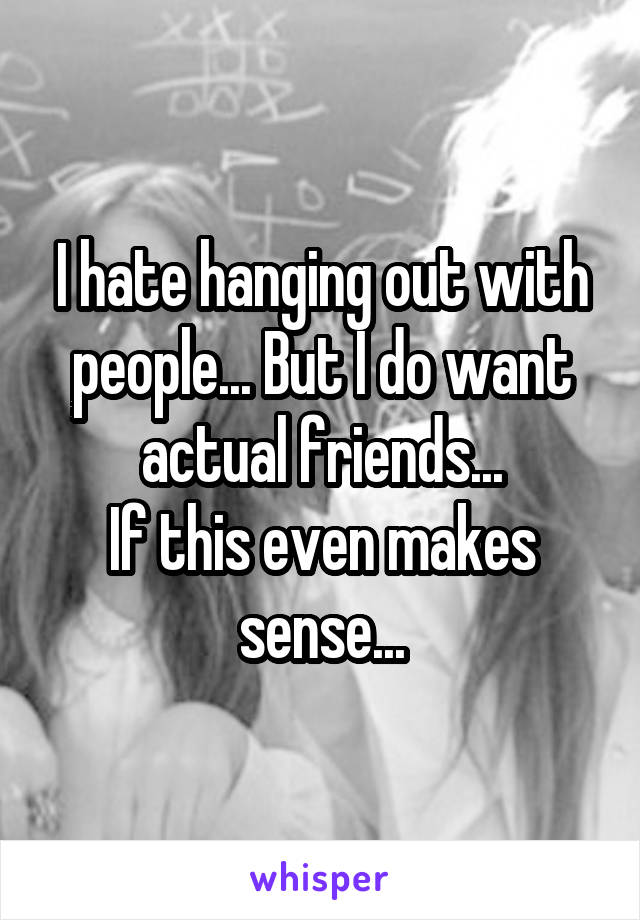 I hate hanging out with people... But I do want actual friends...
If this even makes sense...