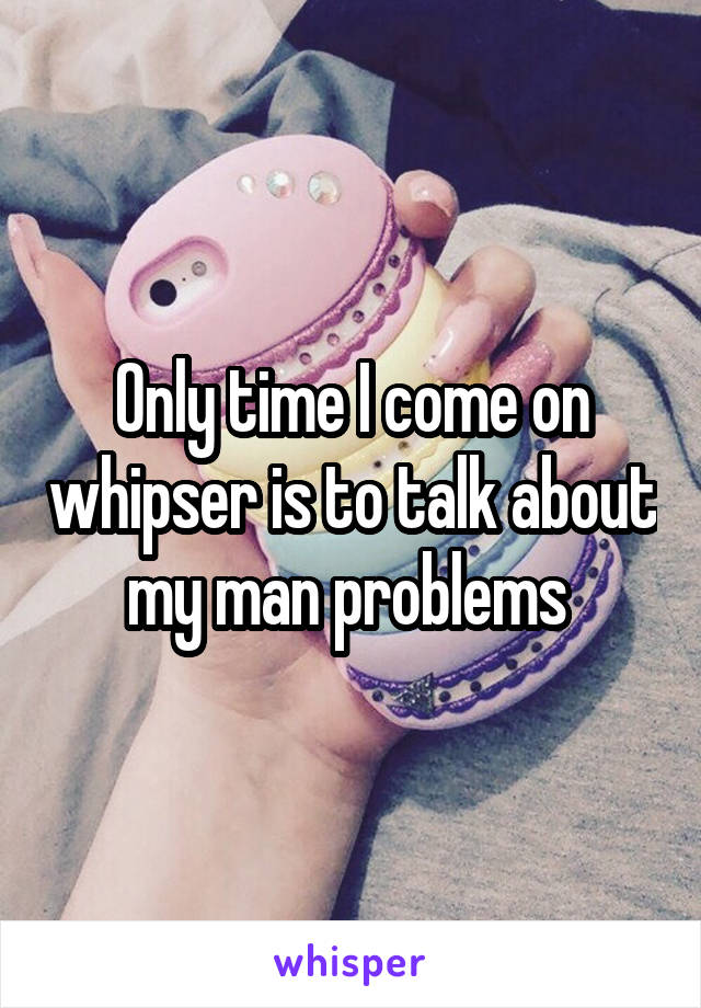 Only time I come on whipser is to talk about my man problems 