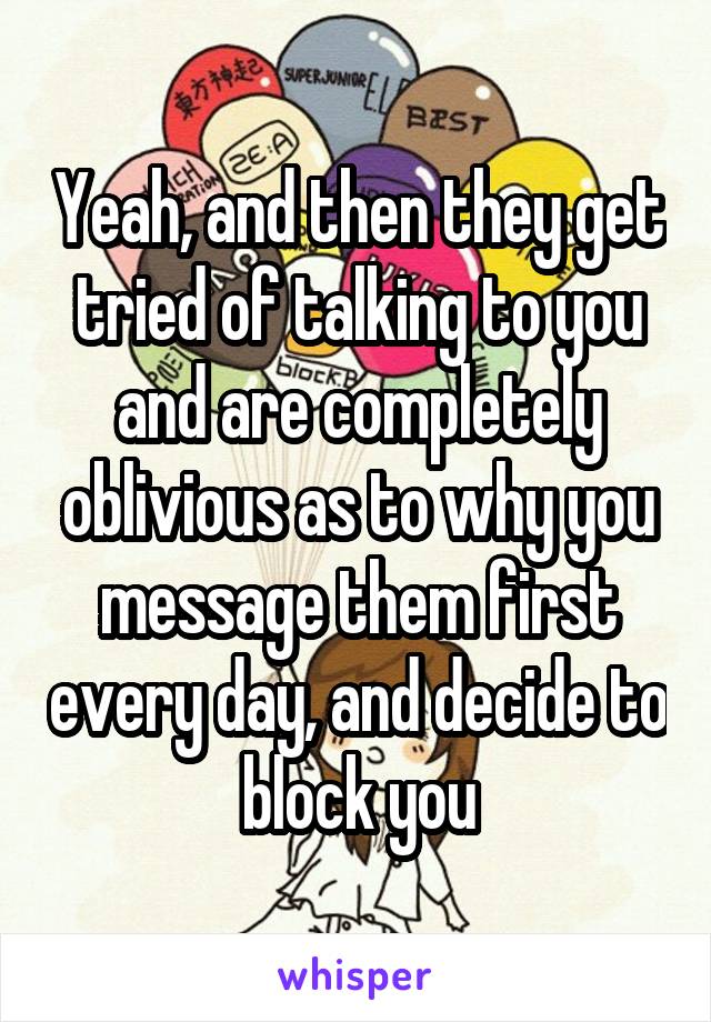 Yeah, and then they get tried of talking to you and are completely oblivious as to why you message them first every day, and decide to block you