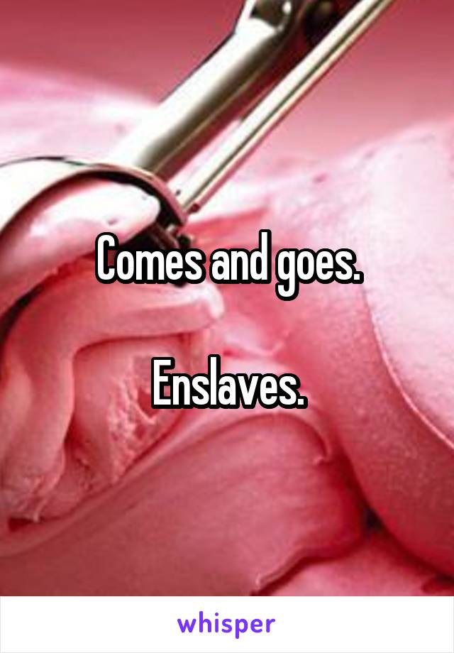 Comes and goes.

Enslaves.