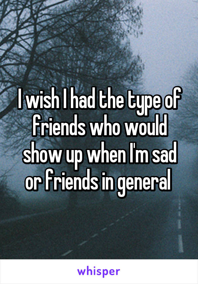 I wish I had the type of friends who would show up when I'm sad or friends in general 