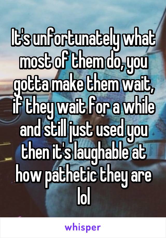 It's unfortunately what most of them do, you gotta make them wait, if they wait for a while and still just used you then it's laughable at how pathetic they are lol