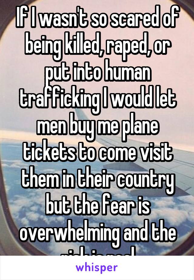 If I wasn't so scared of being killed, raped, or put into human trafficking I would let men buy me plane tickets to come visit them in their country but the fear is overwhelming and the risk is real