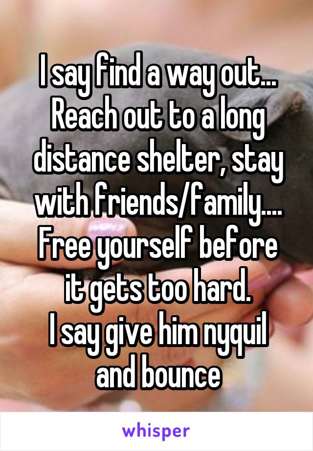 I say find a way out...
Reach out to a long distance shelter, stay with friends/family....
Free yourself before it gets too hard.
I say give him nyquil and bounce