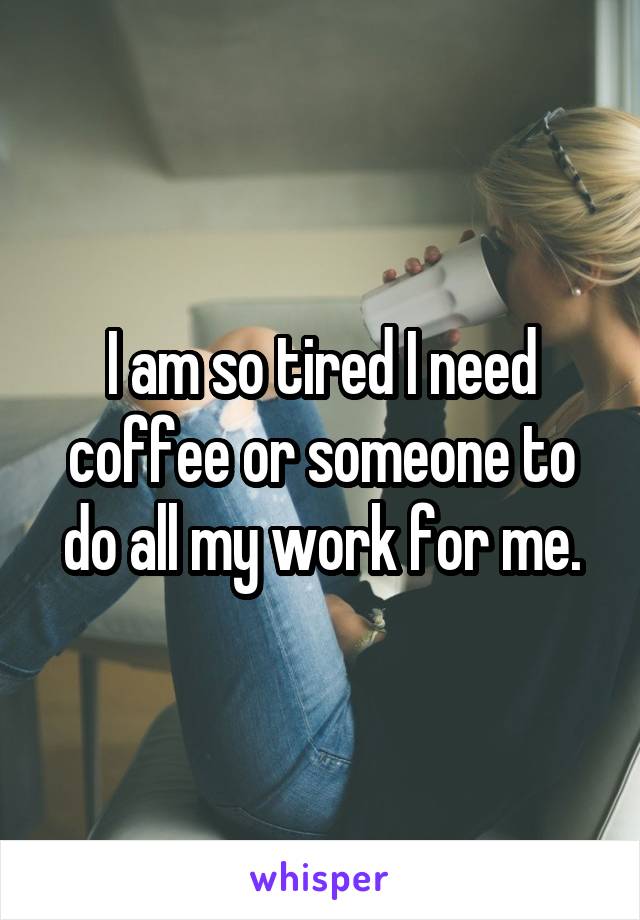 I am so tired I need coffee or someone to do all my work for me.