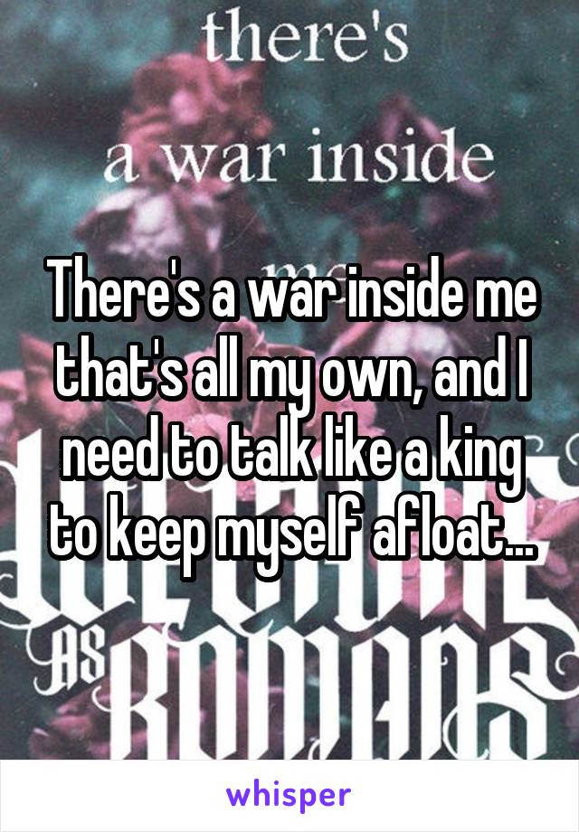 There's a war inside me that's all my own, and I need to talk like a king to keep myself afloat...