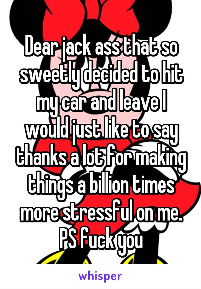 Dear jack ass that so sweetly decided to hit my car and leave I would just like to say thanks a lot for making things a billion times more stressful on me. PS fuck you