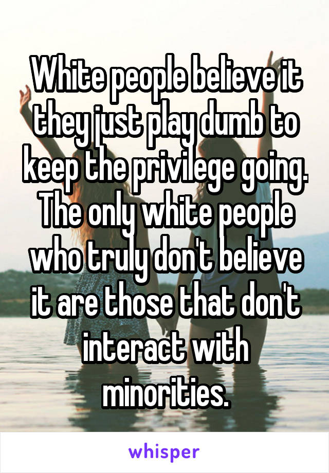 White people believe it they just play dumb to keep the privilege going.
The only white people who truly don't believe it are those that don't interact with minorities.