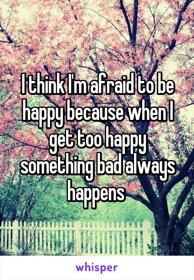 I think I'm afraid to be happy because when I get too happy something bad always happens 