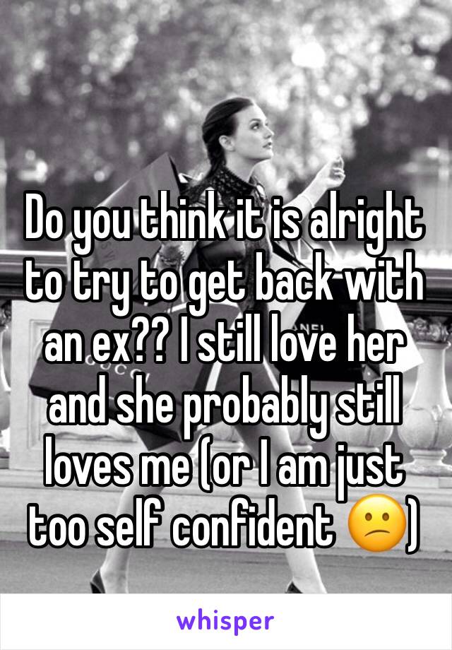 Do you think it is alright to try to get back with an ex?? I still love her and she probably still loves me (or I am just too self confident 😕)