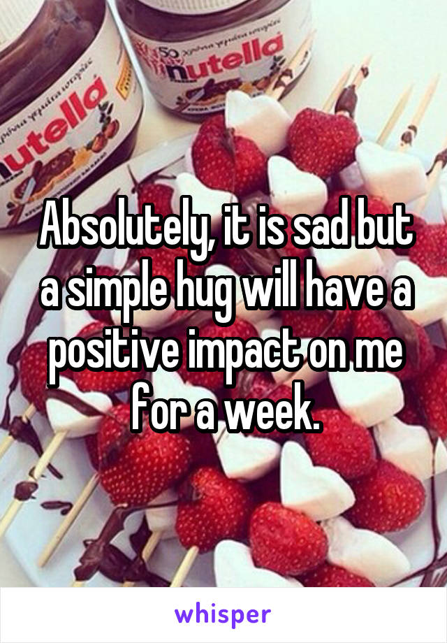 Absolutely, it is sad but a simple hug will have a positive impact on me for a week.