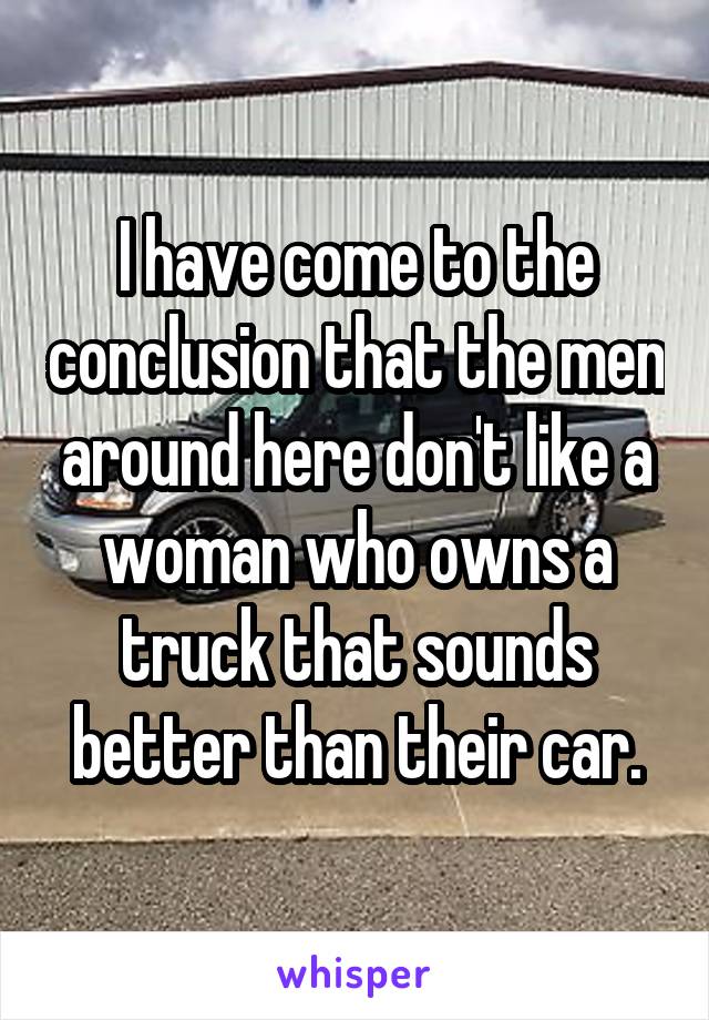 I have come to the conclusion that the men around here don't like a woman who owns a truck that sounds better than their car.