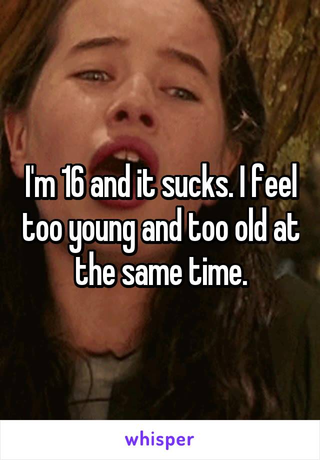 I'm 16 and it sucks. I feel too young and too old at the same time.