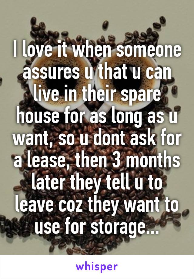 I love it when someone assures u that u can live in their spare house for as long as u want, so u dont ask for a lease, then 3 months later they tell u to leave coz they want to use for storage...