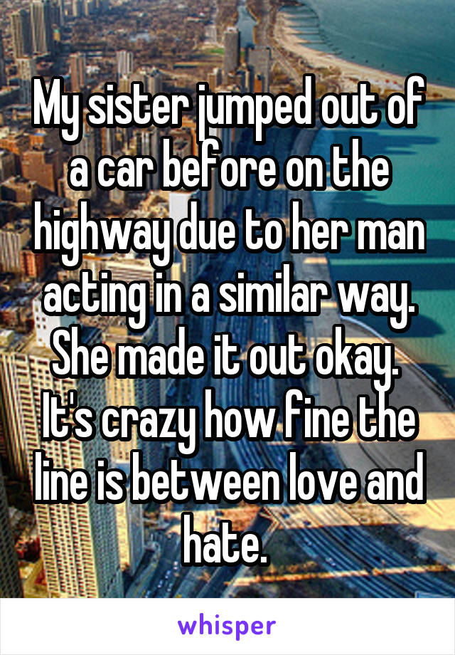 My sister jumped out of a car before on the highway due to her man acting in a similar way. She made it out okay. 
It's crazy how fine the line is between love and hate. 