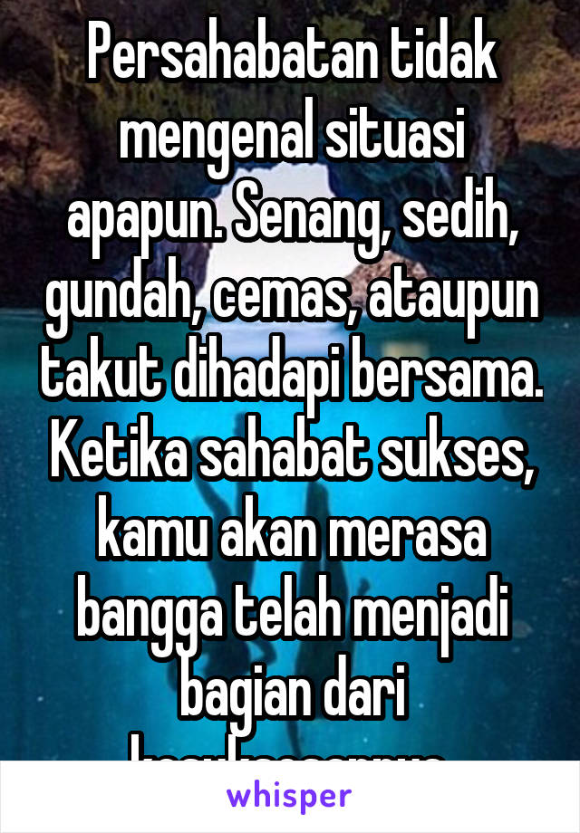 Persahabatan tidak mengenal situasi apapun. Senang, sedih, gundah, cemas, ataupun takut dihadapi bersama. Ketika sahabat sukses, kamu akan merasa bangga telah menjadi bagian dari kesuksesannya.