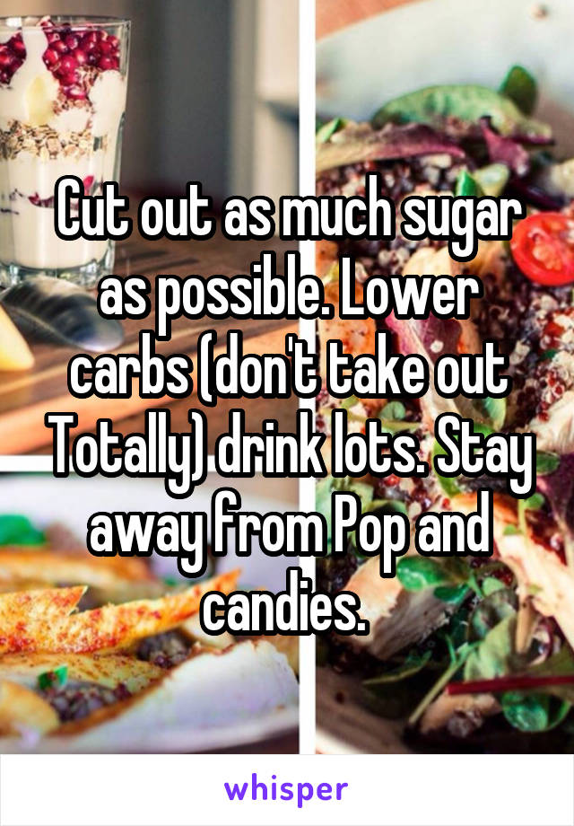 Cut out as much sugar as possible. Lower carbs (don't take out Totally) drink lots. Stay away from Pop and candies. 